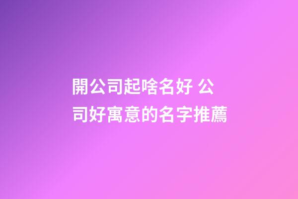 開公司起啥名好 公司好寓意的名字推薦-第1張-公司起名-玄機(jī)派